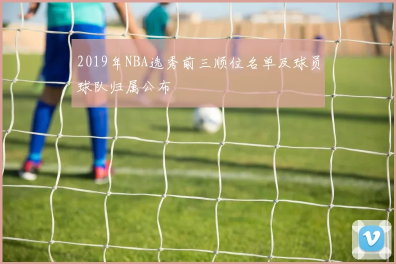 2019年NBA选秀前三顺位名单及球员球队归属公布