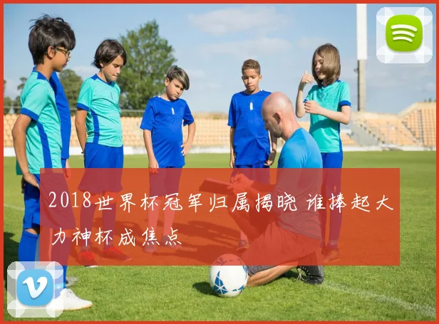 2018世界杯冠军归属揭晓 谁捧起大力神杯成焦点