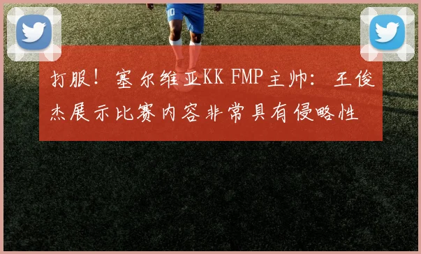 打服！塞尔维亚KK FMP主帅：王俊杰展示比赛内容非常具有侵略性
