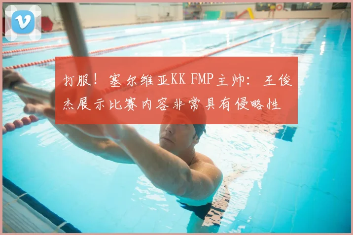 打服!塞尔维亚KK FMP主帅:王俊杰展示比赛内容非常具有侵略性