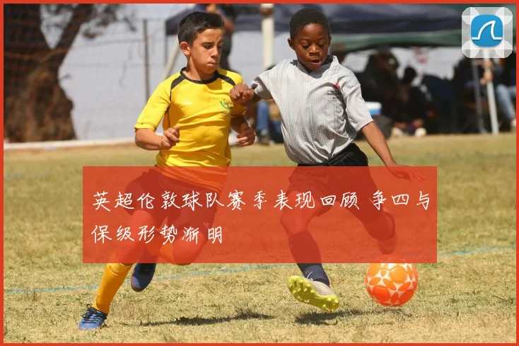 英超伦敦球队赛季表现回顾 争四与保级形势渐明