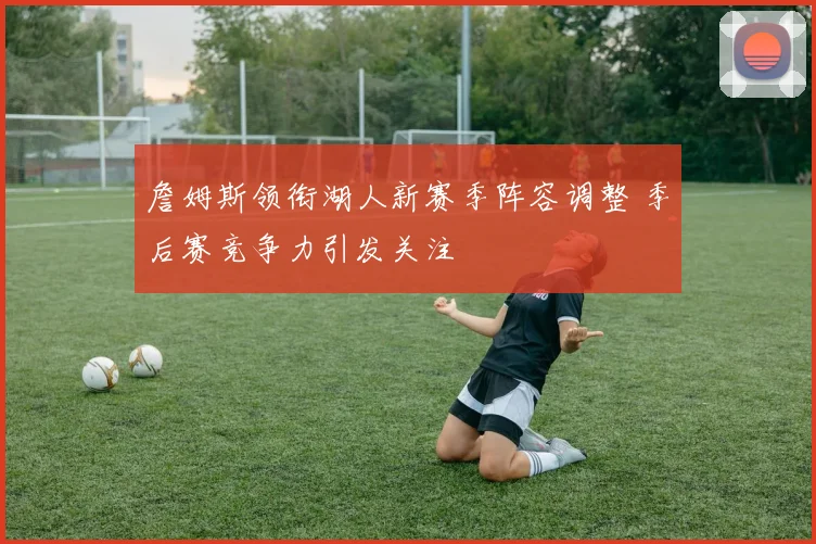 詹姆斯领衔湖人新赛季阵容调整 季后赛竞争力引发关注